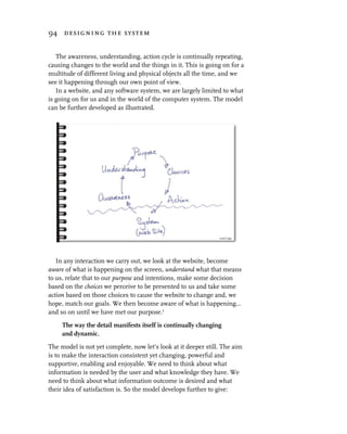 94 designing the system


   The awareness, understanding, action cycle is continually repeating,
causing changes to the world and the things in it. This is going on for a
multitude of different living and physical objects all the time, and we
see it happening through our own point of view.
   In a website, and any software system, we are largely limited to what
is going on for us and in the world of the computer system. The model
can be further developed as illustrated.




   In any interaction we carry out, we look at the website, become
aware of what is happening on the screen, understand what that means
to us, relate that to our purpose and intentions, make some decision
based on the choices we perceive to be presented to us and take some
action based on those choices to cause the website to change and, we
hope, match our goals. We then become aware of what is happening…
and so on until we have met our purpose.1

     The way the detail manifests itself is continually changing
     and dynamic.

The model is not yet complete, now let’s look at it deeper still. The aim
is to make the interaction consistent yet changing, powerful and
supportive, enabling and enjoyable. We need to think about what
information is needed by the user and what knowledge they have. We
need to think about what information outcome is desired and what
their idea of satisfaction is. So the model develops further to give:
 