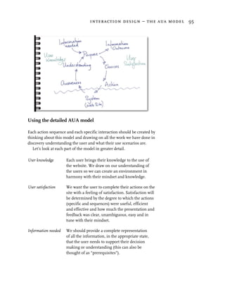 interaction design – the aua model 95




Using the detailed AUA model

Each action sequence and each specific interaction should be created by
thinking about this model and drawing on all the work we have done in
discovery understanding the user and what their use scenarios are.
   Let’s look at each part of the model in greater detail.

User knowledge       Each user brings their knowledge to the use of
                     the website. We draw on our understanding of
                     the users so we can create an environment in
                     harmony with their mindset and knowledge.

User satisfaction    We want the user to complete their actions on the
                     site with a feeling of satisfaction. Satisfaction will
                     be determined by the degree to which the actions
                     (specific and sequences) were useful, efficient
                     and effective and how much the presentation and
                     feedback was clear, unambiguous, easy and in
                     tune with their mindset.

Information needed   We should provide a complete representation
                     of all the information, in the appropriate state,
                     that the user needs to support their decision
                     making or understanding (this can also be
                     thought of as “prerequisites”).
 