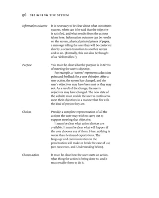 96 designing the system


Information outcome   It is necessary to be clear about what constitutes
                      success, when can it be said that the objective
                      is satisfied, and what results from the actions
                      taken here. Information outcome can be results
                      on the screen, physical printed pieces of paper,
                      a message telling the user they will be contacted
                      shortly, a screen transition to another screen
                      and so on. (Formally, this can also be thought
                      of as “deliverables.”)

Purpose               You must be clear what the purpose is in terms
                      of meeting the user’s objective.
                         For example, a “screen” represents a decision
                      point and feedback for a user objective. After a
                      user action, the screen has changed, and the
                      user’s objectives may have been met or they may
                      not. As a result of the change, the user’s
                      objectives may have changed. The new state of
                      the website must enable the user to continue to
                      meet their objectives in a manner that fits with
                      the kind of person they are.

Choices               Provide a complete representation of all the
                      actions the user may wish to carry out to
                      support meeting that objective.
                         It must be clear what action choices are
                      available. It must be clear what will happen if
                      the user chooses any of them. Here, nothing is
                      worse than destroyed expectations. The
                      language and communication in the
                      presentation will make or break the ease of use
                      (see Awareness, and Understanding below).

Chosen action         It must be clear how the user starts an action,
                      what thing the action is being done to, and it
                      must enable them to do it.
 