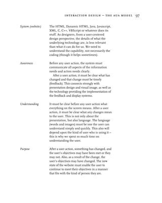 interaction design – the aua model 97


System (website)   The HTML, Dynamic HTML, Java, Javascript,
                   XML, C, C++, VBScript or whatever does its
                   stuff. As designers, from a user-centered
                   design perspective, the details of what the
                   underlying technology are, is less relevant
                   than what it can do for us. We need to
                   understand the capability, not necessarily the
                   coding (though it helps sometimes).

Awareness          Before any user action, the system must
                   communicate all aspects of the information
                   needs and action needs clearly.
                      After a user action, it must be clear what has
                   changed and that change must be timely
                   (feedback). This connects strongly with
                   presentation design and visual image, as well as
                   the technology providing the implementation of
                   the feedback and display systems.

Understanding      It must be clear before any user action what
                   everything on the screen means. After a user
                   action, it must be clear what any changes mean
                   to the user. This is not only about the
                   presentation, but also language. The language
                   (words and images) must be one the user can
                   understand simply and quickly. This also will
                   depend upon the kind of user who is using it –
                   this is why we spent so much time on
                   understanding the user.

Purpose            After a user action, something has changed, and
                   the user’s objectives may have been met or they
                   may not. Also, as a result of the change, the
                   user’s objectives may have changed. The new
                   state of the website must enable the user to
                   continue to meet their objectives in a manner
                   that fits with the kind of person they are.
 