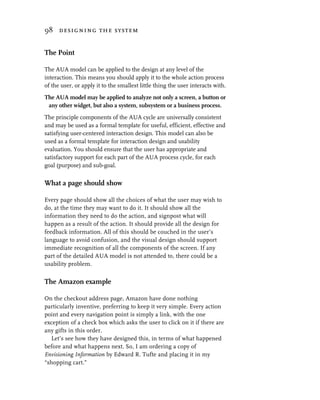 98 designing the system


The Point

The AUA model can be applied to the design at any level of the
interaction. This means you should apply it to the whole action process
of the user, or apply it to the smallest little thing the user interacts with.
The AUA model may be applied to analyze not only a screen, a button or
 any other widget, but also a system, subsystem or a business process.
The principle components of the AUA cycle are universally consistent
and may be used as a formal template for useful, efficient, effective and
satisfying user-centered interaction design. This model can also be
used as a formal template for interaction design and usability
evaluation. You should ensure that the user has appropriate and
satisfactory support for each part of the AUA process cycle, for each
goal (purpose) and sub-goal.


What a page should show

Every page should show all the choices of what the user may wish to
do, at the time they may want to do it. It should show all the
information they need to do the action, and signpost what will
happen as a result of the action. It should provide all the design for
feedback information. All of this should be couched in the user’s
language to avoid confusion, and the visual design should support
immediate recognition of all the components of the screen. If any
part of the detailed AUA model is not attended to, there could be a
usability problem.


The Amazon example

On the checkout address page, Amazon have done nothing
particularly inventive, preferring to keep it very simple. Every action
point and every navigation point is simply a link, with the one
exception of a check box which asks the user to click on it if there are
any gifts in this order.
  Let’s see how they have designed this, in terms of what happened
before and what happens next. So, I am ordering a copy of
Envisioning Information by Edward R. Tufte and placing it in my
“shopping cart.”
 