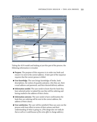 interaction design – the aua model 99




Taking the AUA model and looking at just this part of the process, the
following information is revealed.

 G   Purpose. The purpose of this sequence is to order one book and
     ensure it is sent to the correct address. A later part of the sequence
     requires that the correct person is billed.
 G   User knowledge. The user brings knowledge of books, book
     descriptions, the notion of quantity and price, who they are, their
     e-mail address and password, and their desired delivery address.
 G   Information needed. The user needs to know that the book they
     have selected earlier is indeed the one they will be ordering and
     having mailed to the address of their choice.
 G   Information outcome. The user needs to have confirmation the
     book they are ordering will be sent to the correct address, the
     address of their choice.
 G   User satisfaction. The user will be satisfied if they can carry out the
     process with least effort in terms of their actions and their
     understanding of what is going on. (This design does not really do
     that as well as it could because of the extra effort to change address.)
 