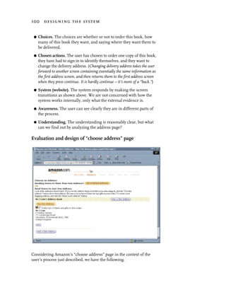 100 designing the system


 G   Choices. The choices are whether or not to order this book, how
     many of this book they want, and saying where they want them to
     be delivered.
 G   Chosen actions. The user has chosen to order one copy of this book,
     they have had to sign in to identify themselves, and they want to
     change the delivery address. (Changing delivery address takes the user
     forward to another screen containing essentially the same information as
     the first address screen, and then returns them to the first address screen
     when they press continue. It is hardly continue – it’s more of a “back.”)
 G   System (website). The system responds by making the screen
     transitions as shown above. We are not concerned with how the
     system works internally, only what the external evidence is.
 G   Awareness. The user can see clearly they are in different parts of
     the process.
 G   Understanding. The understanding is reasonably clear, but what
     can we find out by analyzing the address page?

Evaluation and design of “choose address” page




Considering Amazon’s “choose address” page in the context of the
user’s process just described, we have the following.
 