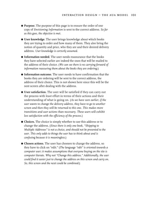 interaction design – the aua model 101


G   Purpose. The purpose of this page is to ensure the order of one
    copy of Envisioning Information is sent to the correct address. So far
    as this goes, the objective is met.

G   User knowledge. The user brings knowledge about which books
    they are trying to order and how many of them. They also bring the
    notion of quantity and price, who they are and their desired delivery
    address. User knowledge is correctly assumed.
G   Information needed. The user needs reassurance that the books
    they have selected earlier are indeed the ones that will be mailed to
    the address of their choice. (We can see there is no carrying forward of
    information reassuring them about the books they are ordering.)

G   Information outcome. The user needs to have confirmation that the
    books they are ordering will be sent to the correct address, the
    address of their choice. This is not shown here since this will be the
    next screen after dealing with the address.

G   User satisfaction. The user will be satisfied if they can carry out
    the process with least effort in terms of their actions and their
    understanding of what is going on. (As we have seen earlier, if the
    user wants to change the delivery address, they have to go to another
    screen and then they will be returned to this one. This makes more
    transitions and user actions than necessary. These users will exhibit
    less satisfaction with the efficiency of the process.)

G   Choices. The choice is simply whether to use this address or to
    change the address. (Since there is only one book, “Shipping to
    Multiple Addresses” is not a choice, and should not be presented to the
    user. This only adds to things the user has to think about and is
    confusing because it is meaningless.)

G   Chosen actions. The user has choosen to change the address, so
    they have to click on “edit.” (The language “edit” is oriented towards a
    computer user; it makes assumptions that everyone buying on the site is
    computer literate. Why not “Change this address.” Additionally, the user
    could find it easier just to change the address on this screen and carry on.
    So, this screen and the next could be combined.)
 