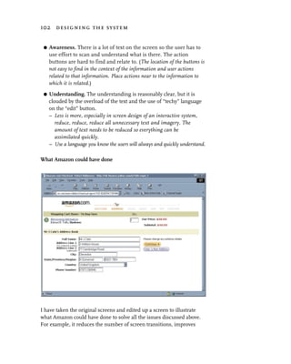 102 designing the system


 G   Awareness. There is a lot of text on the screen so the user has to
     use effort to scan and understand what is there. The action
     buttons are hard to find and relate to. (The location of the buttons is
     not easy to find in the context of the information and user actions
     related to that information. Place actions near to the information to
     which it is related.)
 G   Understanding. The understanding is reasonably clear, but it is
     clouded by the overload of the text and the use of “techy” language
     on the “edit” button.
     – Less is more, especially in screen design of an interactive system,
        reduce, reduce, reduce all unnecessary text and imagery. The
        amount of text needs to be reduced so everything can be
        assimilated quickly.
     – Use a language you know the users will always and quickly understand.

What Amazon could have done




I have taken the original screens and edited up a screen to illustrate
what Amazon could have done to solve all the issues discussed above.
For example, it reduces the number of screen transitions, improves
 