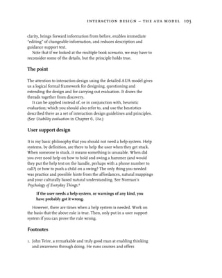 interaction design – the aua model 103


clarity, brings forward information from before, enables immediate
“editing” of changeable information, and reduces description and
guidance support text.
   Note that if we looked at the multiple book scenario, we may have to
reconsider some of the details, but the principle holds true.

The point

The attention to interaction design using the detailed AUA model gives
us a logical formal framework for designing, questioning and
extending the design and for carrying out evaluation. It draws the
threads together from discovery.
   It can be applied instead of, or in conjunction with, heuristic
evaluation; which you should also refer to, and use the heuristics
described there as a set of interaction design guidelines and principles.
(See Usability evaluation in Chapter 6, Use.)

User support design

It is my basic philosophy that you should not need a help system. Help
systems, by definition, are there to help the user when they get stuck.
When someone is stuck, it means something is unusable. When did
you ever need help on how to hold and swing a hammer (and would
they put the help text on the handle, perhaps with a phone number to
call?) or how to push a child on a swing? The only thing you needed
was practice and possible hints from the affordances, natural mappings
and your culturally based natural understanding. See Norman’s
Psychology of Everyday Things.2

     If the user needs a help system, or warnings of any kind, you
     have probably got it wrong.

   However, there are times when a help system is needed. Work on
the basis that the above rule is true. Then, only put in a user support
system if you can prove the rule wrong.

Footnotes

1. John Teire, a remarkable and truly good man at enabling thinking
   and awareness through doing. He runs courses and offers
 