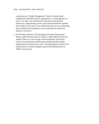 104 designing the system


  consultancy on “People Management” which is mostly about
  enabling the individual and the organization. It is through him, in
  1987 or so, that I was introduced to and really understood the
  awareness, understanding, action cycle and developed the detailed
  AUA model. At the time, it was introduced only as a way of thinking
  about people and management, but its potential for interaction
  design is enormous.

2. See also Don Norman, The Psychology of Everyday Things, Basic
   Books, 1988. His framework of action is a little different from this
   model in that it is a seven-stage model and doesn’t include the
   notions of prerequisites (information needed) and deliverables
   (information outcome) in the cycle. I developed these into the AUA
   model based on software Engineering Formal Methods such as
   VDM, Z and Fusion.
 
