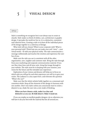 5                visual design



style

Style is something we recognize but is not always easy to create or
classify. Style makes us think of clothes, cars, architecture or graphic
design. It pervades the world we live in; it is a distinctive, consistent
and coherent form. Creating a style is to draw all the individual pieces
of the design together in a coherency of design.
   What style will you choose? What is your corporate style? What is
your personal style? Think how you can make your web “story” – your
virtual world – fit with your physical reality. The style communicates a
message subliminally and touches the emotion and experience the user
has of you.
   Make sure the style you use is consistent with all the other
organization, user, supplier and customer style. Bring the style through
from your marketing and corporate communication material. If you
use blue clean lines and all wear suits, bring that image through to
your website. The style must be in keeping with your mission, your
vision for the future and the intended user experience.
   Exploration of your visions and dreams will help you to focus on
which style you will go for and what experience you will try to give your
visitor. The audience is a key aspect here, and reiterates the question
“What’s the use?”
   Make sure that the whole website holds together as a consonant and
consistent whole. Keep all the elements of the design in harmony with
one another. Don’t mix styles unless you consciously want to create a
disjoint to say, shake the user into a new mode of thinking.

     When you have chosen a style, make it as clear and
     distinctive as you can. Be bold about it. Make it stand out.

   If you can employ an excellent graphic designer, do so; otherwise you
will have to do your best with the material that lies all around you.
 