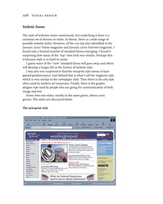 106 visual design


Stylistic forms

The style of websites varies enormously, but underlying it there is a
common set of themes or styles. In theory, there is a wide range of
possible website styles. However, of the 100 top sites identified in the
January 2000 Yahoo magazine and January 2000 Internet magazine, I
found only a limited number of standard forms emerging. I found it
surprising how many of the “top” sites look very similar. Perhaps this
is because style is so hard to create.
   I guess some of the “new” standard forms will pass away and others
will develop a longer life in the history of website style.
   I was also very surprised to find the newsprint style seems to have
gained predominance. Just behind that is what I call the magazine style,
which is very similar to the newspaper style. Then there is the arty style,
often used by modern art museums. Finally, there is the graphic
designer style used by people who are going for communication of both
image and text.
   Some sites mix styles, mostly in the same genre, others cross
genres. The styles are discussed below.

The newsprint style
 