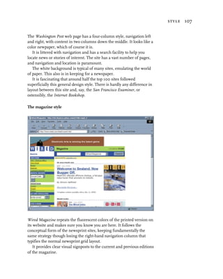 style 107


The Washington Post web page has a four-column style, navigation left
and right, with content in two columns down the middle. It looks like a
color newpaper, which of course it is.
   It is littered with navigation and has a search facility to help you
locate news or stories of interest. The site has a vast number of pages,
and navigation and location is paramount.
   The white background is typical of many sites, emulating the world
of paper. This also is in keeping for a newspaper.
   It is fascinating that around half the top 100 sites followed
superficially this general design style. There is hardly any difference in
layout between this site and, say, the San Francisco Examiner, or
ostensibly, the Internet Bookshop.

The magazine style




Wired Magazine repeats the fluorescent colors of the printed version on
its website and makes sure you know you are here. It follows the
conceptual form of the newsprint sites, keeping fundamentally the
same strategy though losing the right-hand navigation column that
typifies the normal newsprint grid layout.
    It provides clear visual signposts to the current and previous editions
of the magazine.
 