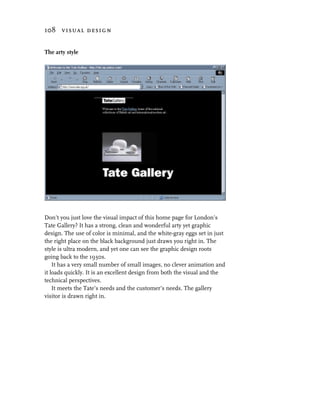 108 visual design


The arty style




Don’t you just love the visual impact of this home page for London’s
Tate Gallery? It has a strong, clean and wonderful arty yet graphic
design. The use of color is minimal, and the white-gray eggs set in just
the right place on the black background just draws you right in. The
style is ultra modern, and yet one can see the graphic design roots
going back to the 1930s.
    It has a very small number of small images, no clever animation and
it loads quickly. It is an excellent design from both the visual and the
technical perspectives.
    It meets the Tate’s needs and the customer’s needs. The gallery
visitor is drawn right in.
 