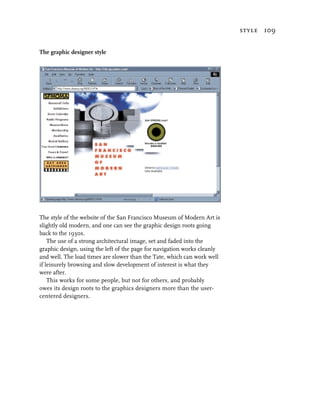 style 109


The graphic designer style




The style of the website of the San Francisco Museum of Modern Art is
slightly old modern, and one can see the graphic design roots going
back to the 1930s.
    The use of a strong architectural image, set and faded into the
graphic design, using the left of the page for navigation works cleanly
and well. The load times are slower than the Tate, which can work well
if leisurely browsing and slow development of interest is what they
were after.
    This works for some people, but not for others, and probably
owes its design roots to the graphics designers more than the user-
centered designers.
 