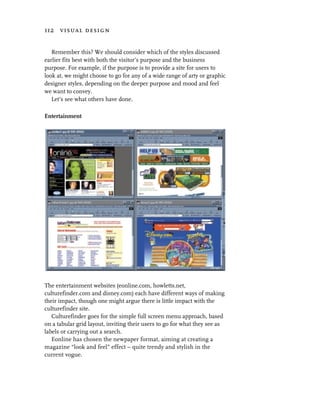 112 visual design


   Remember this? We should consider which of the styles discussed
earlier fits best with both the visitor’s purpose and the business
purpose. For example, if the purpose is to provide a site for users to
look at, we might choose to go for any of a wide range of arty or graphic
designer styles, depending on the deeper purpose and mood and feel
we want to convey.
   Let’s see what others have done.

Entertainment




The entertainment websites (eonline.com, howletts.net,
culturefinder.com and disney.com) each have different ways of making
their impact, though one might argue there is little impact with the
culturefinder site.
   Culturefinder goes for the simple full screen menu approach, based
on a tabular grid layout, inviting their users to go for what they see as
labels or carrying out a search.
   Eonline has chosen the newpaper format, aiming at creating a
magazine “look and feel” effect – quite trendy and stylish in the
current vogue.
 