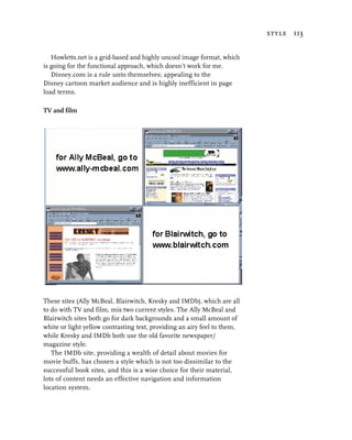 style 113


   Howletts.net is a grid-based and highly uncool image format, which
is going for the functional approach, which doesn’t work for me.
   Disney.com is a rule unto themselves; appealing to the
Disney cartoon market audience and is highly inefficient in page
load terms.

TV and film




These sites (Ally McBeal, Blairwitch, Kresky and IMDb), which are all
to do with TV and film, mix two current styles. The Ally McBeal and
Blairwitch sites both go for dark backgrounds and a small amount of
white or light yellow contrasting text, providing an airy feel to them,
while Kresky and IMDb both use the old favorite newspaper/
magazine style.
   The IMDb site, providing a wealth of detail about movies for
movie buffs, has chosen a style which is not too dissimilar to the
successful book sites, and this is a wise choice for their material,
lots of content needs an effective navigation and information
location system.
 