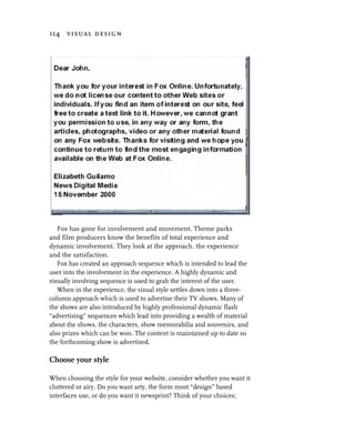 114 visual design




   Fox has gone for involvement and movement. Theme parks
and film producers know the benefits of total experience and
dynamic involvement. They look at the approach, the experience
and the satisfaction.
   Fox has created an approach sequence which is intended to lead the
user into the involvement in the experience. A highly dynamic and
visually involving sequence is used to grab the interest of the user.
   When in the experience, the visual style settles down into a three-
column approach which is used to advertise their TV shows. Many of
the shows are also introduced by highly professional dynamic flash
“advertising” sequences which lead into providing a wealth of material
about the shows, the characters, show memorabilia and souvenirs, and
also prizes which can be won. The content is maintained up to date so
the forthcoming show is advertised.

Choose your style

When choosing the style for your website, consider whether you want it
cluttered or airy. Do you want arty, the form most “design” based
interfaces use, or do you want it newsprint? Think of your choices;
 