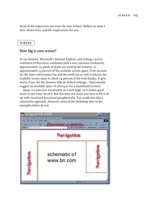 screen 115


think of the experience you want the user to have. Reflect on what I
have shown here, and the implications for you.



screen

How big is your screen?

In my browser, Microsoft’s Internet Explorer and setting a screen
resolution of 800×600 resolution (still a very common resolution),
approximately 115 pixels of depth are used by the browser, or
approximately 19 percent of the available screen space. If we account
for the lower information bar and the scroll bar as well it reduces the
available screen space to about 74 percent of the total display. It gets
worse if you use the browser with its default settings – Macromedia
suggest an available space of 760×420 for a maximized browser.
   Space is a precious commodity on a web page, so it makes good
sense to use every bit of it. But this does not mean you have to fill it all
up with visual and functional paraphernalia. You could also take a
minimalist approach. However, most of the bookshop sites in the
examples below do not.
 