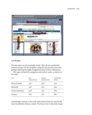 screen 117




Use of space

The sites above are all remarkably similar. They all use considerable
amounts of space for the navigation, along the top and down each side;
perhaps reflecting the highly navigational nature of these selling sites.
   The space utilized for navigation and content varies, as shown in
the table.

site                     top               other             “content”
                         navigation        navigation        space

Barnes & Noble           23%               30%               47%

Blackwells               25%               30%               45%

Internet Bookshop        49%               23%               28%

Amazon                   61%               21%               18%



Interestingly, Amazon is the most used internet book site and has the
least immediately obvious content. The lesson here is that with a large
 