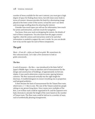 118 visual design


number of items available for the user’s interest, you must give a high
degree of space for finding those items, but still retain some hook in
terms of content. Amazon provides the hook by a dominating image
placed in the lower center of the screen, to lead the user’s eye down
and encourage scrolling down by attracting the interest.
   Consider how much space you will use for information, how much
for action and interaction, and how much for navigation.
   You know, from your work on designing the system, the details of
each of these components. You also know how the pages connect
together, what the actions and interactions need to be and what
information is needed to support the user’s needs. So, you can decide
how to lay out the space for each of these components.


The grid

Most – if not all – styles are based on grids. We sometimes do
this subconsciously. Let’s take a few moments to look at
grids consciously.


The Ken

A unit of measure – the Ken – was introduced in the latter half of
Japan’s Middle Ages. It was an absolute unit of measurement for the
design and construction of buildings, of approximately six feet (six
shaku). It was used to determine center-to-center spacing between
columns. The Ken measured vertically was the right height for
doorways. It enabled designers to ensure everything was in proportion
and had good aesthetics.
   It then became the basis of measurement for the Tatami floor mats,
which were 1 × g Ken in size. The size of the Tatami suited two people
sitting or one person lying down. Since rooms were multiples of the
Ken, a set of floor mats could be organized to fit, and the Japanese even
had a formula to calculate the height of the room based on the number
of Tatami mats. The floor mats could be laid out in a number of ways,
each of aesthetically pleasing arrangements.
 
