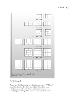 screen 119




                                       3 - MAT ROOM




                                       4 - MAT ROOM




                                       1
                                     4 / - MAT ROOM
                                         2




                                       6 - MAT ROOM




                                       8 - MAT ROOM




                                       10 - MAT ROOM

   from "Architecture: Form, Space & Order"
   Francis D.K. Ching


The WebKen grid

We can take this idea through to web design and create a “WebKen,”
loosely based on the idea of the Ken and the Tatami floor mats.
   So I experimented. I took the current baseline screen size of
800×600 pixels. Taking off the common browser controls (which
 