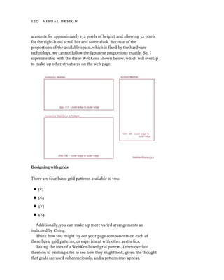 120 visual design


accounts for approximately 132 pixels of height) and allowing 32 pixels
for the right-hand scroll bar and some slack. Because of the
proportions of the available space, which is fixed by the hardware
technology, we cannot follow the Japanese proportions exactly. So, I
experimented with the three WebKens shown below, which will overlap
to make up other structures on the web page.




Designing with grids

There are four basic grid patterns available to you:

 G   3×3

 G   3×4

 G   4×3

 G   4×4.

   Additionally, you can make up more varied arrangements as
indicated by Ching.
   Think how you might lay out your page components on each of
these basic grid patterns, or experiment with other aesthetics.
   Taking the idea of a WebKen-based grid pattern, I then overlaid
them on to existing sites to see how they might look, given the thought
that grids are used subconsciously, and a pattern may appear.
 