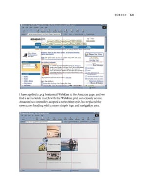 screen 121




I have applied a 4×4 horizontal WebKen to the Amazon page, and we
find a remarkable match with the WebKen grid, consciously or not.
Amazon has ostensibly adopted a newsprint style, but replaced the
newspaper heading with a more simple logo and navigation area.
 