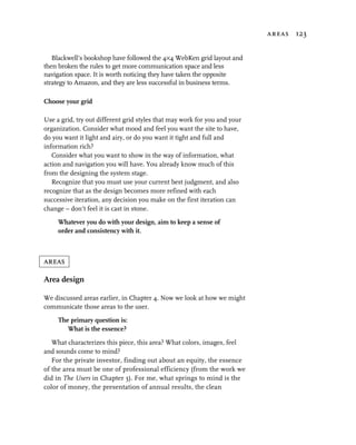 areas 123


   Blackwell’s bookshop have followed the 4×4 WebKen grid layout and
then broken the rules to get more communication space and less
navigation space. It is worth noticing they have taken the opposite
strategy to Amazon, and they are less successful in business terms.

Choose your grid

Use a grid, try out different grid styles that may work for you and your
organization. Consider what mood and feel you want the site to have,
do you want it light and airy, or do you want it tight and full and
information rich?
   Consider what you want to show in the way of information, what
action and navigation you will have. You already know much of this
from the designing the system stage.
   Recognize that you must use your current best judgment, and also
recognize that as the design becomes more refined with each
successive iteration, any decision you make on the first iteration can
change – don’t feel it is cast in stone.

     Whatever you do with your design, aim to keep a sense of
     order and consistency with it.



areas

Area design

We discussed areas earlier, in Chapter 4. Now we look at how we might
communicate those areas to the user.

     The primary question is:
        What is the essence?

   What characterizes this piece, this area? What colors, images, feel
and sounds come to mind?
   For the private investor, finding out about an equity, the essence
of the area must be one of professional efficiency (from the work we
did in The Users in Chapter 3). For me, what springs to mind is the
color of money, the presentation of annual results, the clean
 