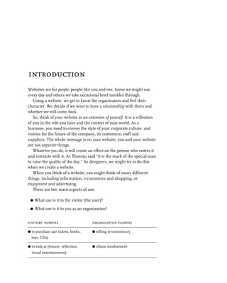 introduction
Websites are for people; people like you and me. Some we might use
every day and others we take occasional brief rambles through.
   Using a website, we get to know the organization and feel their
character. We decide if we want to have a relationship with them and
whether we will come back.
   So, think of your website as an extension of yourself. It is a reflection
of you in the role you have and the context of your world. As a
business, you need to convey the style of your corporate culture, and
visions for the future of the company, its customers, staff and
suppliers. The whole message is on your website; you and your website
are not separate things.
   Whatever you do, it will create an effect on the person who enters it
and interacts with it. As Thoreau said “it is the mark of the special man
to raise the quality of the day.” As designers, we might try to do this
when we create a website.
   When you think of a website, you might think of many different
things, including information, e-commerce and shopping, or
enjoyment and advertising.
   There are two main aspects of use.

 G   What use is it to the visitor (the user)?

 G   What use is it to you as an organization?


visitors’ purpose                      organization purpose

G to purchase (air tickets, books,     G selling (e-commerce)
  toys, CDs)

G to look at (leisure, reflection,     G obtain involvement
  visual entertainment)
 