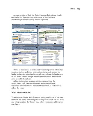 areas 127


  A newer version of their site (below) is more cluttered and visually
overloaded. As they develop a wider range of their business,
maintaining this interface may become a problem.




   Home is maintained as a standard welcoming screen which has
much navigation and some information. Amazon is known for
books, and the decision has been made to reinforce the books area
on the home screen, though we can see many other information
areas available from here.
   All the information areas are distinguishable from the
action areas. Each area is color-coded, and the color code,
combined with the obvious nature of the content, is sufficient to
define the areas.

What Farmaervas did

This site is overloaded with cleverness, using shockwave. If you have
the time, it is a very interesting lead-in sequence which sets the mood
and brings you into the “home” page where you can see all the areas
at a glance.
 