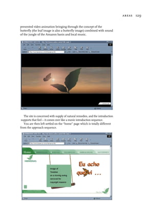 areas 129


presented video animation bringing through the concept of the
butterfly (the leaf image is also a butterfly image) combined with sound
of the jungle of the Amazon basin and local music.




   The site is concerned with supply of natural remedies, and the introduction
 supports that feel – it comes over like a movie introduction sequence.
   You are then left settled on the “home” page which is totally different
from the approach sequence.
 