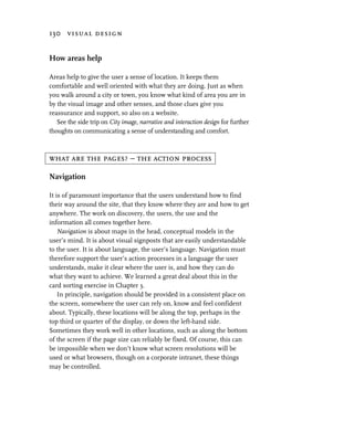 130 visual design


How areas help

Areas help to give the user a sense of location. It keeps them
comfortable and well oriented with what they are doing. Just as when
you walk around a city or town, you know what kind of area you are in
by the visual image and other senses, and those clues give you
reassurance and support, so also on a website.
   See the side trip on City image, narrative and interaction design for further
thoughts on communicating a sense of understanding and comfort.



what are the pages? – the action process

Navigation

It is of paramount importance that the users understand how to find
their way around the site, that they know where they are and how to get
anywhere. The work on discovery, the users, the use and the
information all comes together here.
    Navigation is about maps in the head, conceptual models in the
user’s mind. It is about visual signposts that are easily understandable
to the user. It is about language, the user’s language. Navigation must
therefore support the user’s action processes in a language the user
understands, make it clear where the user is, and how they can do
what they want to achieve. We learned a great deal about this in the
card sorting exercise in Chapter 3.
    In principle, navigation should be provided in a consistent place on
the screen, somewhere the user can rely on, know and feel confident
about. Typically, these locations will be along the top, perhaps in the
top third or quarter of the display, or down the left-hand side.
Sometimes they work well in other locations, such as along the bottom
of the screen if the page size can reliably be fixed. Of course, this can
be impossible when we don’t know what screen resolutions will be
used or what browsers, though on a corporate intranet, these things
may be controlled.
 
