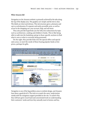 what are the pages? – the action process 131


What Amazon did

Navigation on the Amazon website is primarily achieved by the tabs along
the top of the display area. The graphics are simple and the text is clear.
The labels are short and obvious. This tab structure gives 9 domains and
up to 9 sub-domains; 81 separate and easily accessible areas, as well as
access to the shopping cart, your account, help, and sell items.
   They also provide hyperlinks (on the left) into subsections by topic
such as architecture, cooking and children’s books. This is like being
able to walk into the bookshop and go to those specific sections to find
what is new or what is currently being promoted.
   On the right, they provide links into the special offers and special
sales areas, to meet the needs of those buying popular books at low
prices, perhaps for gifts.




Navigation is one of the big problem areas in website design, and Amazon
have done a good job of it. The trick is to match the users’ needs (action
needs) with the navigation support provided on the site. To achieve this,
they will have given much hard and concentrated work on understanding
their customers’ needs and how they naturally want to browse and buy.
 