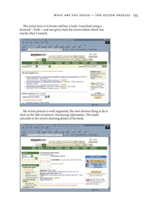 what are the pages? – the action process 133


   The action here is to locate and buy a book. I searched using a
keyword – Tufte – and was given back the screen below which was
exactly what I wanted.




   My action process is well supported, the next obvious thing to do is
click on the title of interest, Envisioning Information. This leads
naturally to the screen showing details of the book.
 