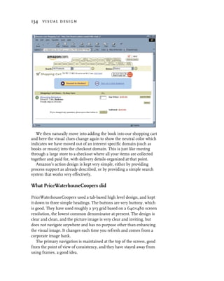134 visual design




   We then naturally move into adding the book into our shopping cart
and here the visual clues change again to show the neutral color which
indicates we have moved out of an interest specific domain (such as
books or music) into the checkout domain. This is just like moving
through a large store to a checkout where all your items are collected
together and paid for, with delivery details organized at that point.
   Amazon’s action design is kept very simple, either by providing
process support as already described, or by providing a simple search
system that works very effectively.

What PriceWaterhouseCoopers did

PriceWaterhouseCoopers used a tab-based high level design, and kept
it down to three simple headings. The buttons are very buttony, which
is good. They have used roughly a 3×3 grid based on a 640×480 screen
resolution, the lowest common denominator at present. The design is
clear and clean, and the picture image is very clear and inviting, but
does not navigate anywhere and has no purpose other than enhancing
the visual image. It changes each time you refresh and comes from a
corporate image bank.
    The primary navigation is maintained at the top of the screen, good
from the point of view of consistency, and they have stayed away from
using frames, a good idea.
 