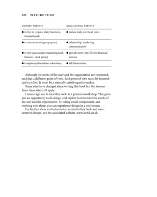 xiv introduction


visitors’ purpose                         organization purpose

G to live in (regular daily business,     G reduce daily overhead costs
  transactional)

G to communicate (group space)            G relationship, marketing,
                                            communication

G to visit occasionally (examining bank   G provide more cost-effective financial
  balances, stock prices)                   services

G to explore (information, education)     G sell information



   Although the needs of the user and the organization are connected,
each has a different point of view. Each point of view must be honored
and satisfied. It must be a mutually satisfying relationship.
   Some sites have changed since writing this book but the lessons
from these sites still apply.
   I encourage you to treat this book as a personal workshop. This gives
you an opportunity to do design and explore how to meet the needs of
the user and the organization. By taking small components, and
working with them, you can experience design in a microcosm.
   For further ideas and information related to this book and user-
centered design, see the associated website, www.ucwd.co.uk.
 
