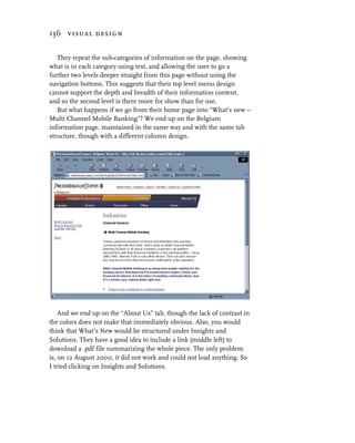 136 visual design


   They repeat the sub-categories of information on the page, showing
what is in each category using text, and allowing the user to go a
further two levels deeper straight from this page without using the
navigation buttons. This suggests that their top level menu design
cannot support the depth and breadth of their information content,
and so the second level is there more for show than for use.
   But what happens if we go from their home page into “What’s new –
Multi Channel Mobile Banking”? We end up on the Belgium
information page, maintained in the same way and with the same tab
structure, though with a different column design.




    And we end up on the “About Us” tab, though the lack of contrast in
the colors does not make that immediately obvious. Also, you would
think that What’s New would be structured under Insights and
Solutions. They have a good idea to include a link (middle left) to
download a .pdf file summarizing the whole piece. The only problem
is, on 12 August 2000, it did not work and could not load anything. So
I tried clicking on Insights and Solutions.
 