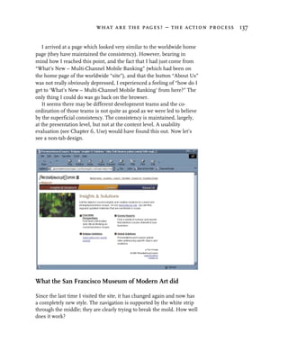 what are the pages? – the action process 137


   I arrived at a page which looked very similar to the worldwide home
page (they have maintained the consistency). However, bearing in
mind how I reached this point, and the fact that I had just come from
“What’s New – Multi-Channel Mobile Banking” (which had been on
the home page of the worldwide “site”), and that the button “About Us”
was not really obviously depressed, I experienced a feeling of “how do I
get to ‘What’s New – Multi-Channel Mobile Banking’ from here?” The
only thing I could do was go back on the browser.
   It seems there may be different development teams and the co-
ordination of those teams is not quite as good as we were led to believe
by the superficial consistency. The consistency is maintained, largely,
at the presentation level, but not at the content level. A usability
evaluation (see Chapter 6, Use) would have found this out. Now let’s
see a non-tab design.




What the San Francisco Museum of Modern Art did

Since the last time I visited the site, it has changed again and now has
a completely new style. The navigation is supported by the white strip
through the middle; they are clearly trying to break the mold. How well
does it work?
 
