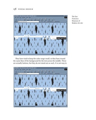 138 visual design


                                                                             The San
                                                                             Francisco
                                                                             Museum of
                                                                             Modern Art site




   They have tried to keep the color range small, so they have reused
the same blue of the background for the text across the middle. These
are actually buttons, but they do not stand out as such. It is not easy to
 