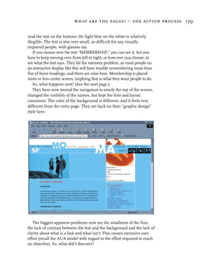 what are the pages? – the action process 139


read the text on the buttons; the light blue on the white is relatively
illegible. The text is also very small, so difficult for any visually
impaired people, with glasses say.
    If you mouse over the text “MEMBERSHIP,” you can see it, but you
have to keep moving over from left to right, or how ever you choose, to
see what the text says. They hit the memory problem, as most people on
an interactive display like this will have trouble remembering more than
five of these headings, and there are nine here. Membership is placed
more or less center screen, implying that is what they want people to do.
    So, what happens next? (See the next page.)
    They have now moved the navigation to nearly the top of the screen,
changed the visibility of the names, but kept the font and layout
consistent. The color of the background is different, and it feels very
different from the entry page. They are back on their “graphic design”
style here.




   The biggest apparent problems now are the smallness of the font,
the lack of contrast between the text and the background and the lack of
clarity about what is a link and what isn’t. This causes excessive user
effort (recall the AUA model with regard to the effort required to reach
an objective). So, what did I discover?
 