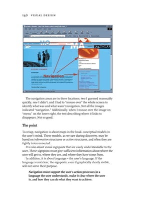 140 visual design




   The navigation areas are in three locations; two I guessed reasonably
quickly, one I didn’t, and I had to “mouse over” the whole screen to
identify what was and what wasn’t navigation. Not all the images
indicated “navigation.” Additionally, when I mouse over the image on
“menu” on the lower right, the text describing where it links to
disappears. Not so good.

The point
To recap, navigation is about maps in the head, conceptual models in
the user’s mind. These models, as we saw during discovery, may be
based on information structures or action structures, and often they are
tightly interconnected.
   It is also about visual signposts that are easily understandable to the
user. These signposts must give sufficient information about where the
user will get to, where they are, and where they have come from.
   In addition, it is about language – the user’s language. If the
language is not clear, the signposts, even if graphically clearly visible,
will not serve their purpose.
     Navigation must support the user’s action processes in a
     language the user understands, make it clear where the user
     is, and how they can do what they want to achieve.
 