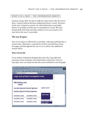 what’s on a page? – the information objects 141


what’s on a page? – the information objects

Content is king. After all, that is really the main reason why the user is
there. Content informs decision making and forms a result. All action
by the user is based on content. So, what information is provided,
when it is provided, and the way it is provided are crucial. We have
already dealt with what and when, based on our use scenarios, let’s
now look at the way it is provided.

The use of space

Aim to use space as effectively as possible, reducing anything that is
unnecessary. Maintain a consistency of form and position across
the pages and throughout the site so as to reduce any additional
mental effort.

What Schwab did

For its website, Schwab has designed the screen for a 640×480 base
minimum screen resolution, but it looks better on 800×600. Even on
640×480, users can clearly see that they must scroll down to see the graph.
 