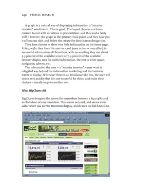 142 visual design


    A graph is a natural way of displaying information a “smarter
investor” would want. This is good. The layout chosen is a three-
column layout with variations in presentation, and this works fairly
well. However, the graph is the primary focal point, and they have put
it off on one side, and below the crease for their screen design size.
    They have chosen to show very little information on the home page.
At 640×480 they force the user to scroll (user action = user effort) to
see useful information. At 800×600, with no scrolling they use about
5.9 percent of the available screen or 7.9 percent of the available
browser display area for useful information, the rest is white space,
navigation, adverts, etc.
    The information the user – a “smarter investor” – may want is
relegated way behind the information marketing and the business
wants to display. Whenever there is an imbalance like this, the user will
notice very quickly that it is not so useful for them, and make their
choices – usually to go to another site.

What BigCharts did

BigCharts designed the screen for somewhere between a 640×480 and
an 800×600 screen resolution. This seems very odd, and seems even
odder when you see the transition display, which uses the full 800×600.
 