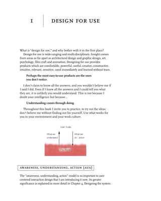1                 design for use


What is “design for use,” and why bother with it in the first place?
   Design for use is wide-ranging and multi-disciplinary. Insight comes
from areas as far apart as architectural design and graphic design, art,
psychology, film craft and animation. Designing for use provides
products which are comfortable, powerful, useful, creative, constructive,
intuitive, relevant, sensitive, used immediately and learned without tears.
     Perhaps the most easy-to-use products are the ones
     you don’t notice.
   I don’t claim to know all the answers, and you wouldn’t believe me if
I said I did. Even if I knew all the answers and I could tell you what
they are, it is unlikely you would understand. This is not because I
doubt your intelligence but because...
     Understanding comes through doing.
  Throughout this book I invite you to practice, to try out the ideas;
don’t believe me without finding out for yourself. Use what works for
you in your environment and your work culture.




awareness, understanding, action (aua)

The “awareness, understanding, action” model is so important to user
centered interaction design that I am introducing it now. Its greater
significance is explained in more detail in Chapter 4, Designing the system.
 