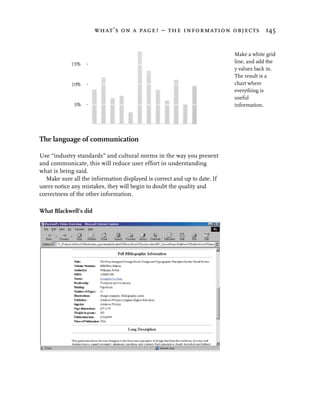 what’s on a page? – the information objects 145


                                                                           Make a white grid
                                                                           line, and add the
                                                                           y values back in.
                                                                           The result is a
                                                                           chart where
                                                                           everything is
                                                                           useful
                                                                           information.




The language of communication

Use “industry standards” and cultural norms in the way you present
and communicate, this will reduce user effort in understanding
what is being said.
   Make sure all the information displayed is correct and up to date. If
users notice any mistakes, they will begin to doubt the quality and
correctness of the other information.

What Blackwell’s did
 