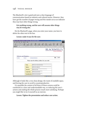 146 visual design


The Blackwell’s site is good and uses a clear language of
communication based on industry and cultural norms. However, they
have got the number of pages wrong and this stands out as an indicator
they may have other things wrong.

     Get anything wrong, and the user will assume other things
     may be wrong also.

   On the Blackwell’s page, when you enter your name, you have to
delete the other text in the box.

     Lesson: make it easy for the user.




Although it looks like a very clean design, the waste of available space,
and forcing the user to scroll is counterproductive.
   It is possible the content of all three of these screens could be
combined in a clear and understandable way, so reducing the user’s
actions and making the whole process much more satisfying. Perhaps
you might like to try it yourself as an exercise.
     Lesson: Tighten the presentation and reduce user action.
 