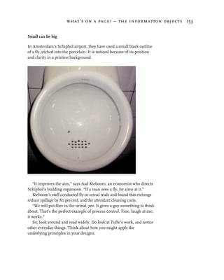 what’s on a page? – the information objects 153


Small can be big

In Amsterdam’s Schiphol airport, they have used a small black outline
of a fly, etched into the porcelain. It is noticed because of its position
and clarity in a pristine background.




   “It improves the aim,” says Aad Kieboom, an economist who directs
Schiphol’s building expansion. “If a man sees a fly, he aims at it.”
   Kieboom’s staff conducted fly-in-urinal trials and found that etchings
reduce spillage by 80 percent, and the attendant cleaning costs.
   “We will put flies in the urinal, yes. It gives a guy something to think
about. That’s the perfect example of process control. Fine, laugh at me;
it works.”
   So, look around and read widely. Do look at Tufte’s work, and notice
other everyday things. Think about how you might apply the
underlying principles in your designs.
 