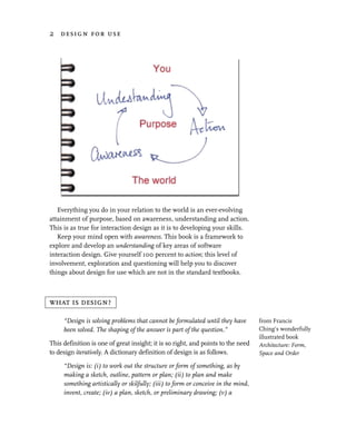 2 design for use




   Everything you do in your relation to the world is an ever-evolving
attainment of purpose, based on awareness, understanding and action.
This is as true for interaction design as it is to developing your skills.
   Keep your mind open with awareness. This book is a framework to
explore and develop an understanding of key areas of software
interaction design. Give yourself 100 percent to action; this level of
involvement, exploration and questioning will help you to discover
things about design for use which are not in the standard textbooks.



what is design?

     “Design is solving problems that cannot be formulated until they have         from Francis
     been solved. The shaping of the answer is part of the question.”              Ching’s wonderfully
                                                                                   illustrated book
This definition is one of great insight; it is so right, and points to the need    Architecture: Form,
to design iteratively. A dictionary definition of design is as follows.            Space and Order

     “Design is: (i) to work out the structure or form of something, as by
     making a sketch, outline, pattern or plan; (ii) to plan and make
     something artistically or skilfully; (iii) to form or conceive in the mind,
     invent, create; (iv) a plan, sketch, or preliminary drawing; (v) a
 