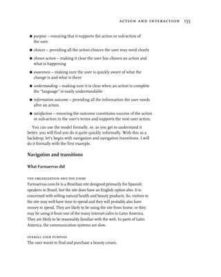 action and interaction 155


 G   purpose – ensuring that it supports the action or sub-action of
     the user

 G   choices – providing all the action choices the user may need clearly

 G   chosen action – making it clear the user has chosen an action and
     what is happening
 G   awareness – making sure the user is quickly aware of what the
     change is and what is there

 G   understanding – making sure it is clear when an action is complete
     the “language” is easily understandable

 G   information outcome – providing all the information the user needs
     after an action

 G   satisfaction – ensuring the outcome constitutes success of the action
     or sub-action in the user’s terms and supports the next user action.

  You can use the model formally, or, as you get to understand it
better, you will find you do it quite quickly informally. With this as a
backdrop, let’s begin with navigation and navigation transitions. I will
do it formally with the first example.

Navigation and transitions

What Farmaervas did

the organization and the users
Farmaervas.com.br is a Brazilian site designed primarily for Spanish
speakers in Brazil, but the site does have an English option also. It is
concerned with selling natural health and beauty products. So, visitors to
the site may well have time to spend and they will probably also have
money to spend. They are likely to be using the site from home, or they
may be using it from one of the many internet cafes in Latin America.
They are likely to be reasonably familiar with the web. In parts of Latin
America, the communication systems are slow.

overall user purpose
The user wants to find and purchase a beauty cream.
 