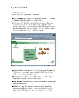 156 visual design


using the aua model
Let’s see how well it fits with the AUA model.

 G   User knowledge. The user brings knowledge of what they want and
     a background understanding of web interfaces.
 G   Awareness. It is clear this is a navigation only screen. There are
     some options available bottom right, which will probably be
     ignored at this stage. There is an animated encouragement to go to
     the children’s products, which is quite a nice idea, but the sound
     effects are most distracting for the older clients.




 G   Understanding. The language is clear, concise and understandable.
     The noises are less clearly understandable, which is a pity after
     such an interesting opening sequence.
 G   Information needed. Yes, that’s all there, the user only needs to
     know what is available and what they can do.
 G   Page purpose. The user wants to find beauty products, and the page
     matches the purpose.
 G   Choices. Yes, it is clear the user must now choose one of the
     categories, and the one the user wants is presented here, in the
     right place and the right time, the tab metaphor is universally
 