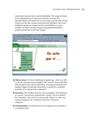 action and interaction 157


    understood and each tab is clearly identifiable. The range of choices
    seems appropriate. It is clear how to choose an action; the
    metaphor draws and invites the user to mouse over the tabs. As you
    mouse over the tabs, you get visual and aural feedback. The visual
    feedback is good (see image), but the aural feedback is a poor
    rendition of what I assume is paper being pulled forward but
    actually sounds like an old cash register.




G   Chosen action. It is clear something is happening – when you click
    on the tab, the page reverts rapidly to the “normal” screen and then
    rolls the page across with sound effects. It is disconcerting that the
    display changes so radically and quickly; it should be a smoother
    transition if it is going to be so dramatic.
G   Awareness. The resultant screen is easy to recognize. The tab layout
    is curious. I would have expected the “Home” tab to be before
    the “Produtos” tab, since it is structurally “before” it. This way
    round it separates the “Produtos” from the “Produtos”
    categories.
G   Understanding. It is clear this is a new navigation area, and that it
    is navigation only.
 
