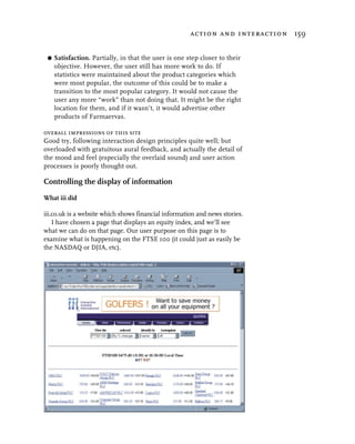 action and interaction 159


 G   Satisfaction. Partially, in that the user is one step closer to their
     objective. However, the user still has more work to do. If
     statistics were maintained about the product categories which
     were most popular, the outcome of this could be to make a
     transition to the most popular category. It would not cause the
     user any more “work” than not doing that. It might be the right
     location for them, and if it wasn’t, it would advertise other
     products of Farmaervas.

overall impressions of this site
Good try, following interaction design principles quite well; but
overloaded with gratuitous aural feedback, and actually the detail of
the mood and feel (especially the overlaid sound) and user action
processes is poorly thought out.

Controlling the display of information
What iii did

iii.co.uk is a website which shows financial information and news stories.
    I have chosen a page that displays an equity index, and we’ll see
what we can do on that page. Our user purpose on this page is to
examine what is happening on the FTSE 100 (it could just as easily be
the NASDAQ or DJIA, etc).
 